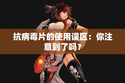 抗病毒片的使用误区：你注意到了吗？