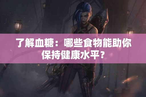 了解血糖：哪些食物能助你保持健康水平？