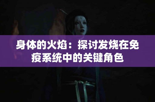 身体的火焰：探讨发烧在免疫系统中的关键角色