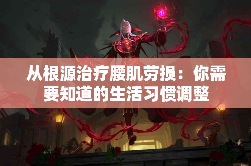 从根源治疗腰肌劳损：你需要知道的生活习惯调整