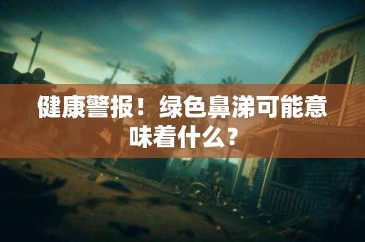 健康警报！绿色鼻涕可能意味着什么？