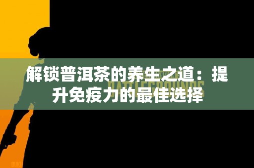 解锁普洱茶的养生之道：提升免疫力的最佳选择