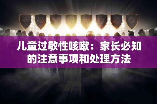 儿童过敏性咳嗽：家长必知的注意事项和处理方法