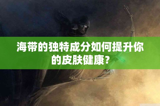 海带的独特成分如何提升你的皮肤健康？