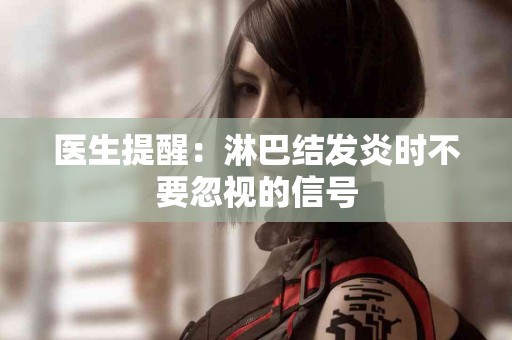 医生提醒：淋巴结发炎时不要忽视的信号