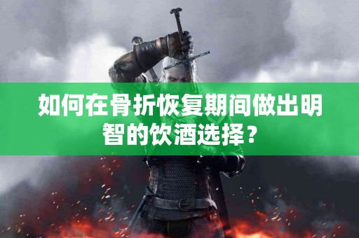 如何在骨折恢复期间做出明智的饮酒选择？