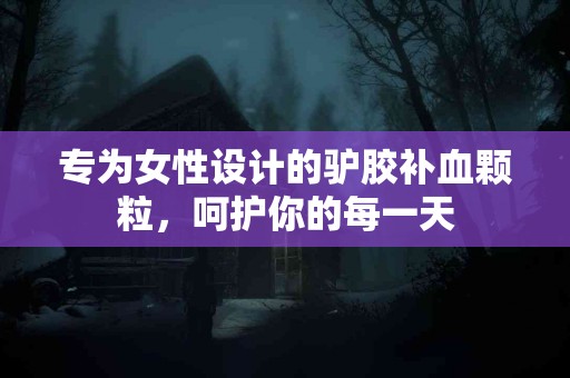 专为女性设计的驴胶补血颗粒，呵护你的每一天