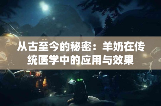 从古至今的秘密：羊奶在传统医学中的应用与效果