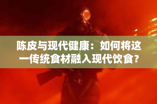 陈皮与现代健康：如何将这一传统食材融入现代饮食？