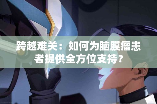 跨越难关：如何为脑膜瘤患者提供全方位支持？