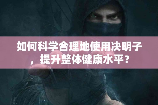 如何科学合理地使用决明子，提升整体健康水平？