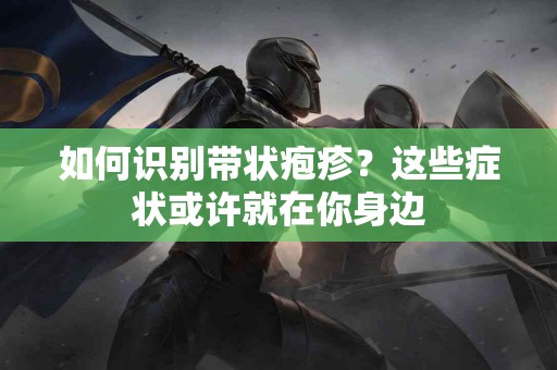 如何识别带状疱疹？这些症状或许就在你身边