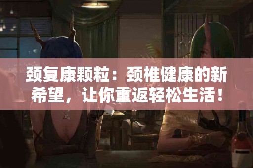 颈复康颗粒：颈椎健康的新希望，让你重返轻松生活！