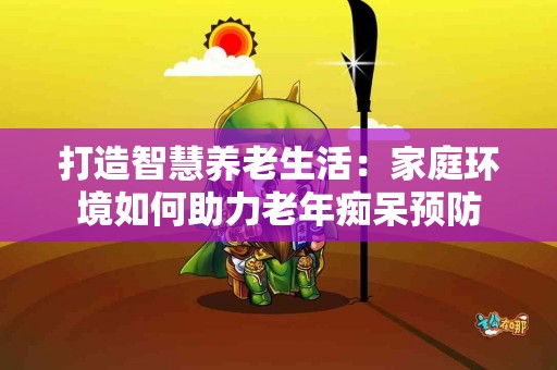 打造智慧养老生活：家庭环境如何助力老年痴呆预防