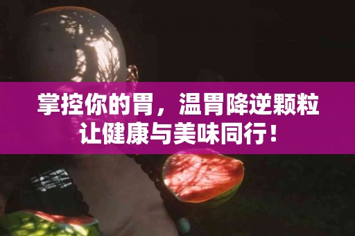 掌控你的胃，温胃降逆颗粒让健康与美味同行！