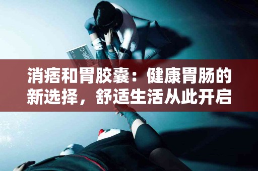 消痞和胃胶囊：健康胃肠的新选择，舒适生活从此开启！