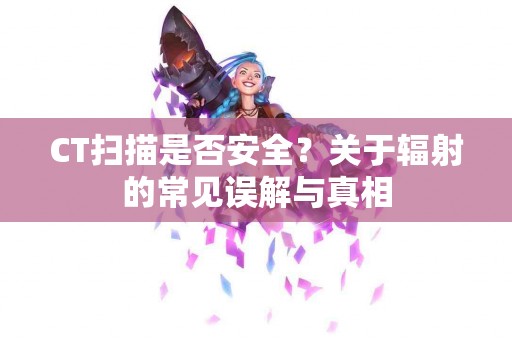 CT扫描是否安全？关于辐射的常见误解与真相