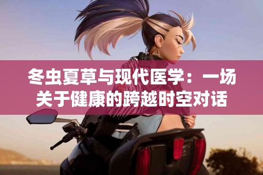 冬虫夏草与现代医学：一场关于健康的跨越时空对话