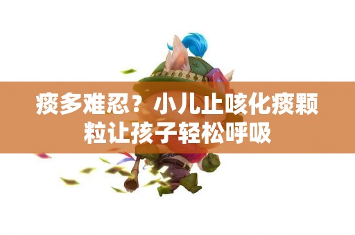 痰多难忍？小儿止咳化痰颗粒让孩子轻松呼吸