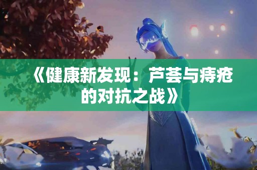 《健康新发现：芦荟与痔疮的对抗之战》