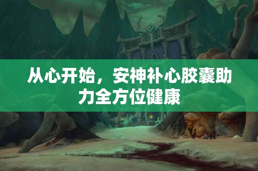 从心开始，安神补心胶囊助力全方位健康