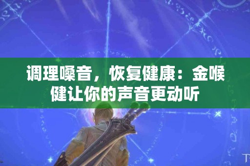 调理嗓音，恢复健康：金喉健让你的声音更动听