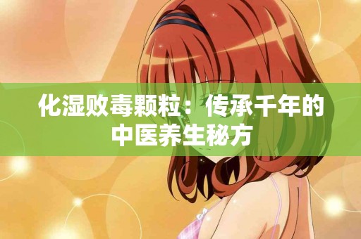 化湿败毒颗粒：传承千年的中医养生秘方