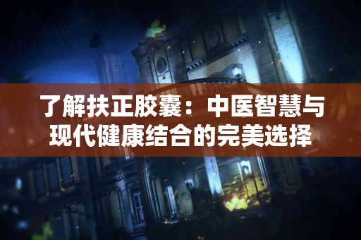 了解扶正胶囊：中医智慧与现代健康结合的完美选择