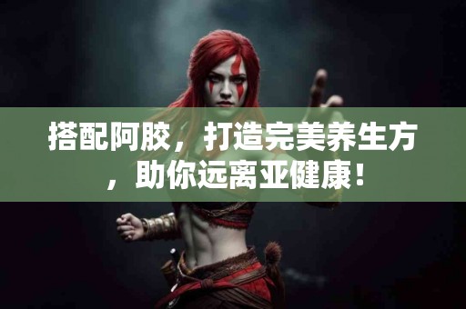 搭配阿胶，打造完美养生方，助你远离亚健康！