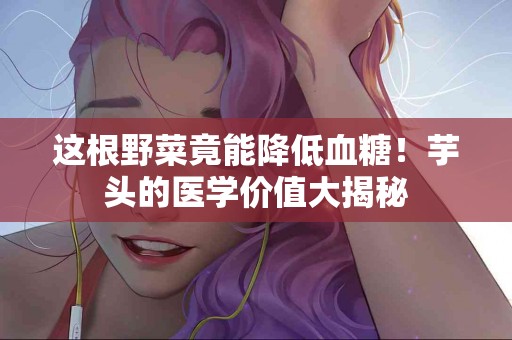 这根野菜竟能降低血糖！芋头的医学价值大揭秘