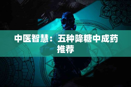 中医智慧：五种降糖中成药推荐