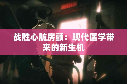 战胜心脏房颤：现代医学带来的新生机