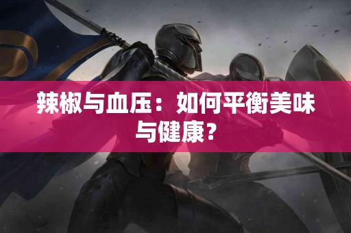 辣椒与血压：如何平衡美味与健康？
