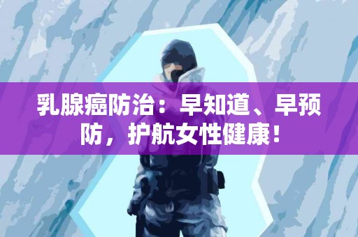 乳腺癌防治：早知道、早预防，护航女性健康！