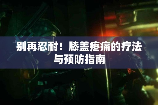 别再忍耐！膝盖疼痛的疗法与预防指南