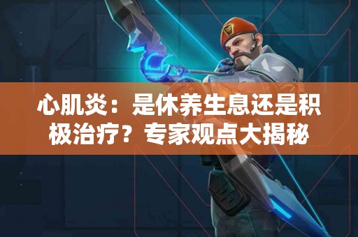 心肌炎：是休养生息还是积极治疗？专家观点大揭秘