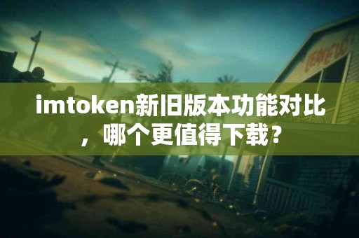 imtoken新旧版本功能对比，哪个更值得下载？