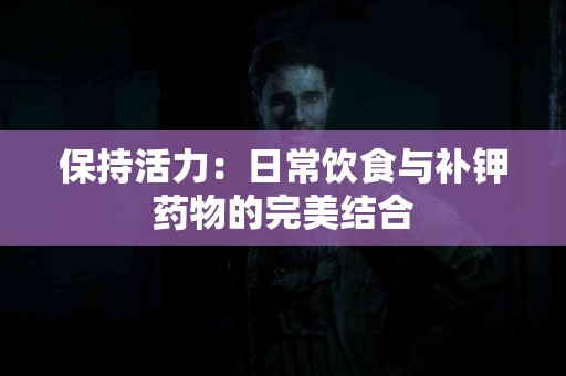 保持活力：日常饮食与补钾药物的完美结合
