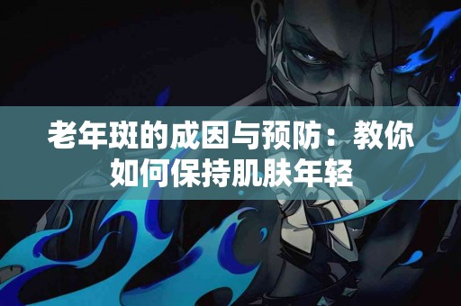 老年斑的成因与预防：教你如何保持肌肤年轻