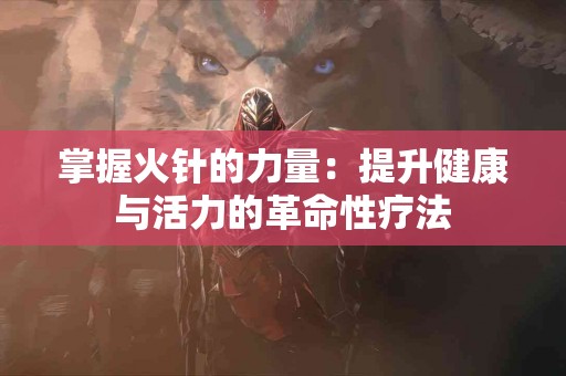 掌握火针的力量：提升健康与活力的革命性疗法