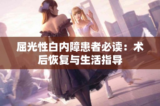 屈光性白内障患者必读：术后恢复与生活指导