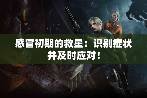 感冒初期的救星：识别症状并及时应对！