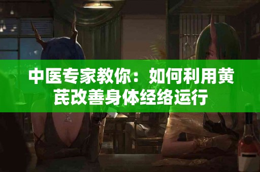 中医专家教你：如何利用黄芪改善身体经络运行