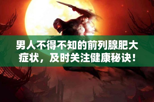 男人不得不知的前列腺肥大症状，及时关注健康秘诀！