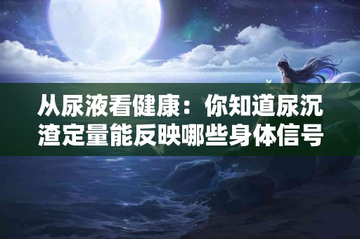 从尿液看健康：你知道尿沉渣定量能反映哪些身体信号吗？