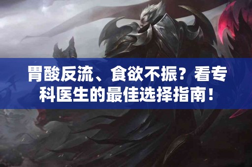 胃酸反流、食欲不振？看专科医生的最佳选择指南！