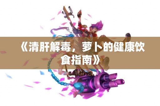 《清肝解毒，萝卜的健康饮食指南》