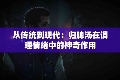 从传统到现代：归脾汤在调理情绪中的神奇作用