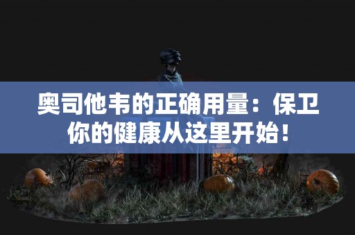 奥司他韦的正确用量：保卫你的健康从这里开始！