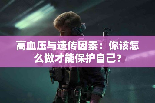 高血压与遗传因素：你该怎么做才能保护自己？